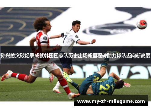 孙兴慜突破纪录成就韩国国家队历史出场新里程碑助力球队迈向新高度 孙兴慜突破纪录成就韩国国家队历史出场新里程碑助力球队迈向新高度