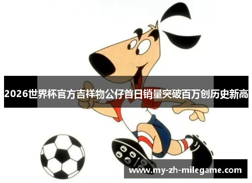 2026世界杯官方吉祥物公仔首日销量突破百万创历史新高