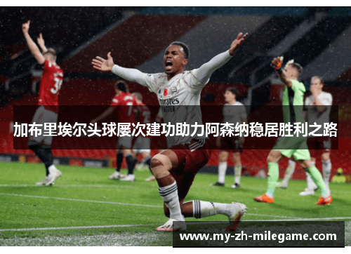 加布里埃尔头球屡次建功助力阿森纳稳居胜利之路 加布里埃尔头球屡次建功助力阿森纳稳居胜利之路