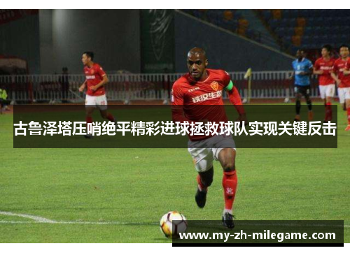 古鲁泽塔压哨绝平精彩进球拯救球队实现关键反击 古鲁泽塔压哨绝平精彩进球拯救球队实现关键反击