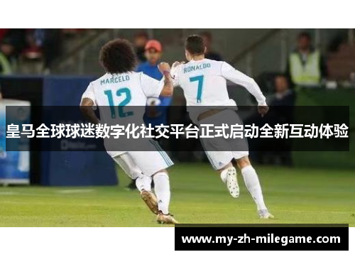 皇马全球球迷数字化社交平台正式启动全新互动体验 皇马全球球迷数字化社交平台正式启动全新互动体验